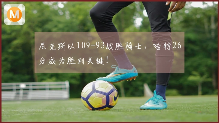 尼克斯以109-93战胜骑士，哈特26分成为胜利关键！