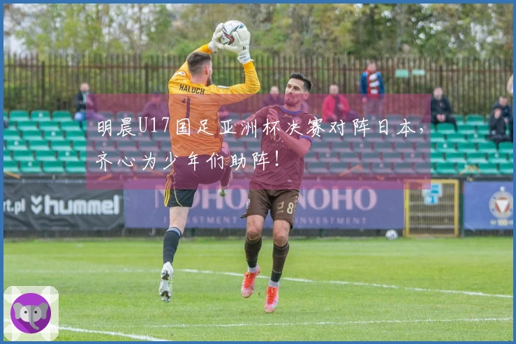 明晨U17国足亚洲杯决赛对阵日本，齐心为少年们助阵！